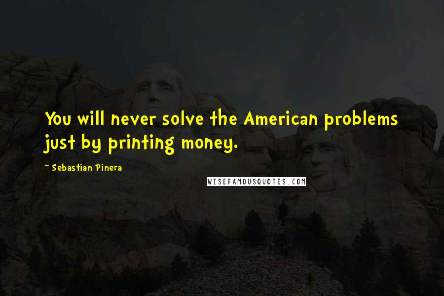 Sebastian Pinera Quotes: You will never solve the American problems just by printing money.