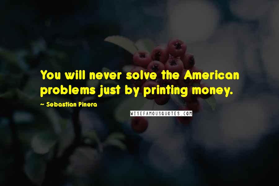 Sebastian Pinera Quotes: You will never solve the American problems just by printing money.