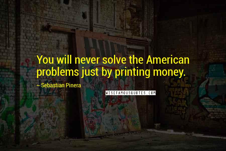 Sebastian Pinera Quotes: You will never solve the American problems just by printing money.