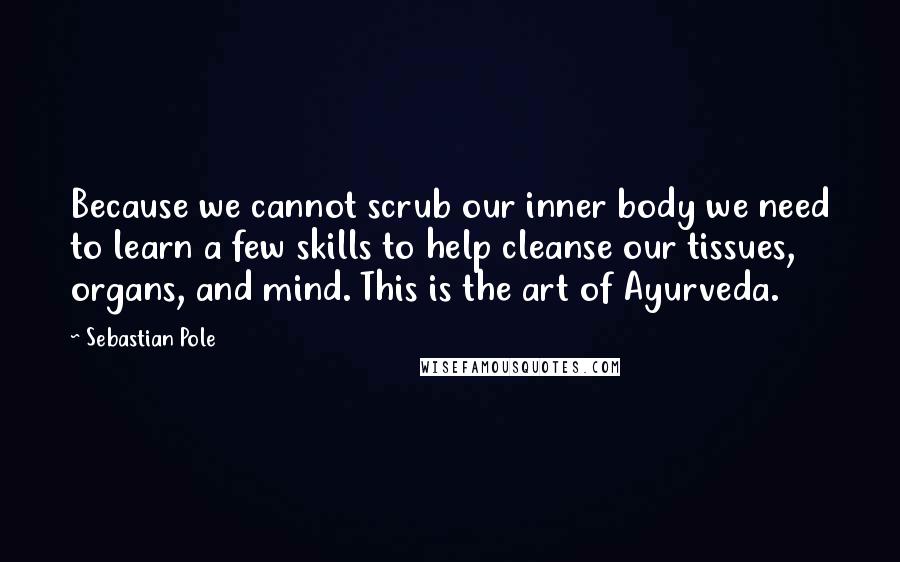 Sebastian Pole Quotes: Because we cannot scrub our inner body we need to learn a few skills to help cleanse our tissues, organs, and mind. This is the art of Ayurveda.