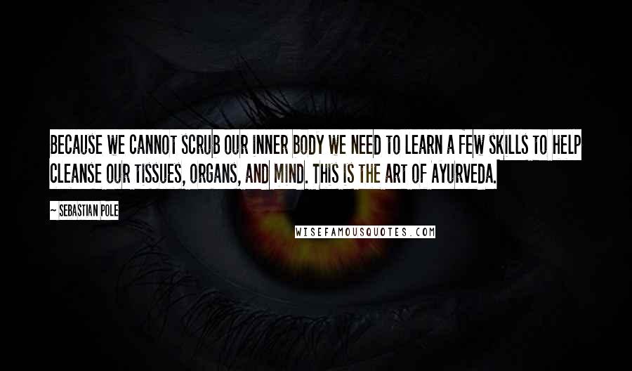 Sebastian Pole Quotes: Because we cannot scrub our inner body we need to learn a few skills to help cleanse our tissues, organs, and mind. This is the art of Ayurveda.