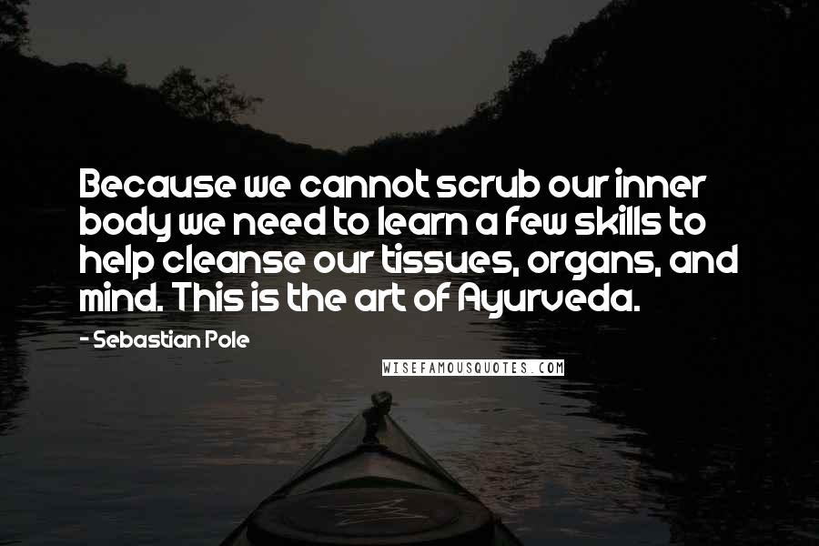 Sebastian Pole Quotes: Because we cannot scrub our inner body we need to learn a few skills to help cleanse our tissues, organs, and mind. This is the art of Ayurveda.