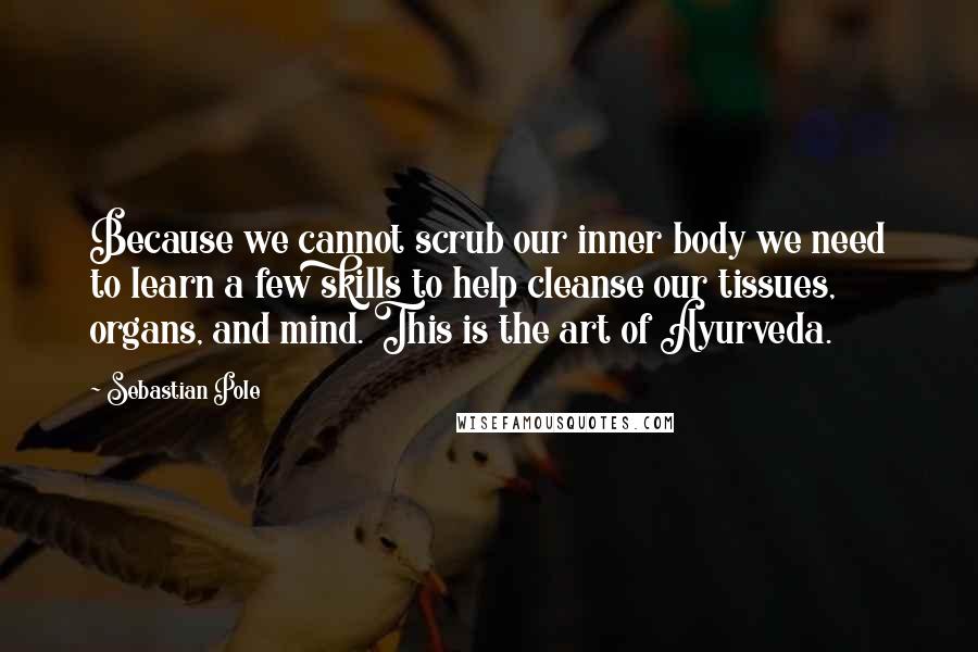 Sebastian Pole Quotes: Because we cannot scrub our inner body we need to learn a few skills to help cleanse our tissues, organs, and mind. This is the art of Ayurveda.