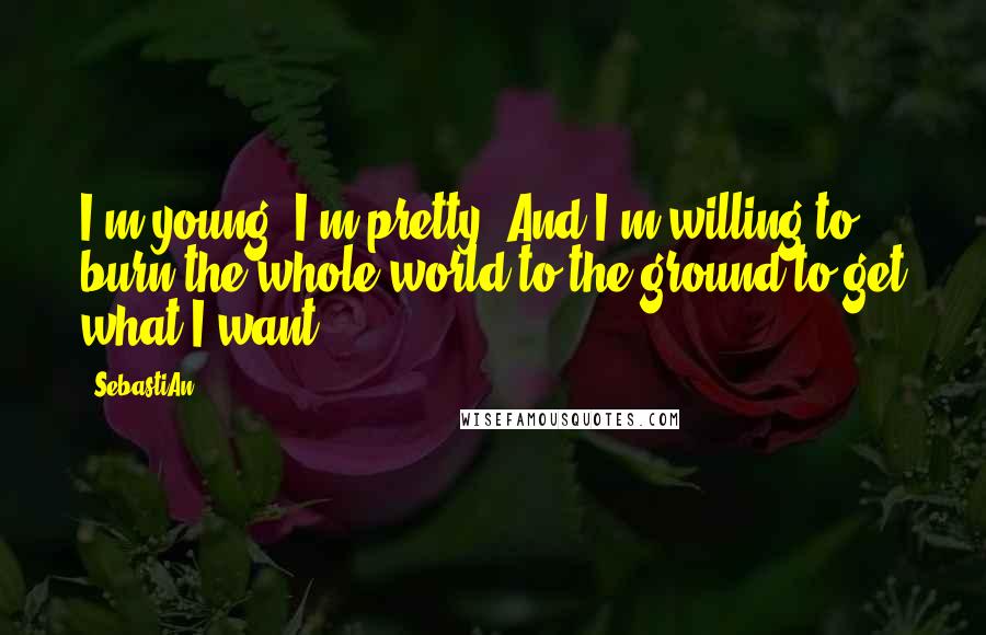 SebastiAn Quotes: I'm young. I'm pretty. And I'm willing to burn the whole world to the ground to get what I want.