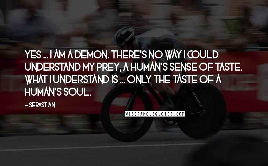 SebastiAn Quotes: Yes ... I am a demon. There's no way I could understand my prey, a human's sense of taste. What I understand is ... only the taste of a human's soul.