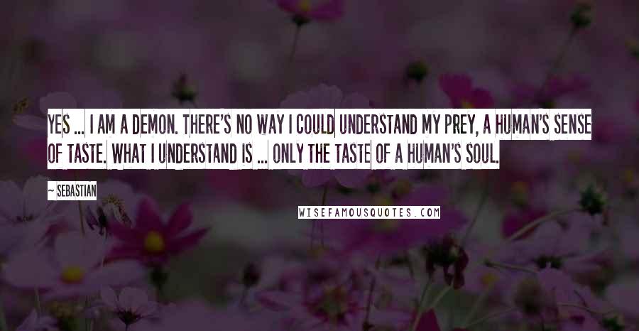 SebastiAn Quotes: Yes ... I am a demon. There's no way I could understand my prey, a human's sense of taste. What I understand is ... only the taste of a human's soul.