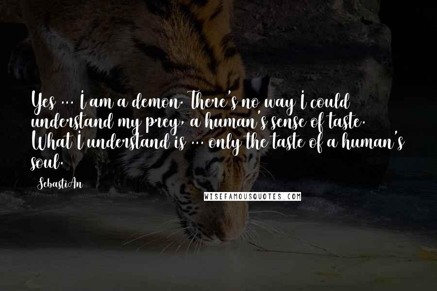 SebastiAn Quotes: Yes ... I am a demon. There's no way I could understand my prey, a human's sense of taste. What I understand is ... only the taste of a human's soul.