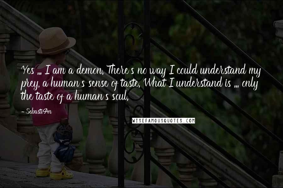 SebastiAn Quotes: Yes ... I am a demon. There's no way I could understand my prey, a human's sense of taste. What I understand is ... only the taste of a human's soul.