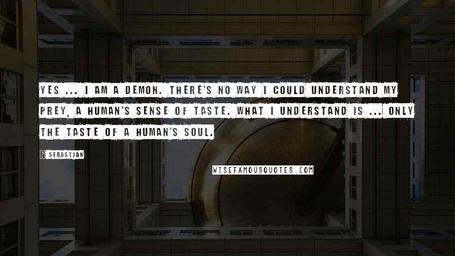 SebastiAn Quotes: Yes ... I am a demon. There's no way I could understand my prey, a human's sense of taste. What I understand is ... only the taste of a human's soul.