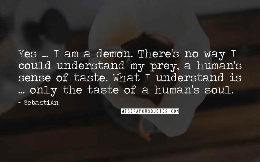 SebastiAn Quotes: Yes ... I am a demon. There's no way I could understand my prey, a human's sense of taste. What I understand is ... only the taste of a human's soul.