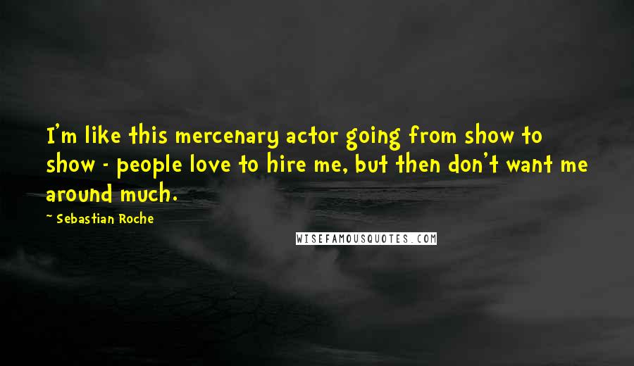 Sebastian Roche Quotes: I'm like this mercenary actor going from show to show - people love to hire me, but then don't want me around much.