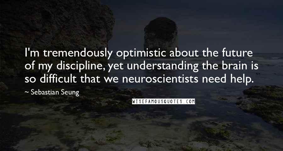 Sebastian Seung Quotes: I'm tremendously optimistic about the future of my discipline, yet understanding the brain is so difficult that we neuroscientists need help.