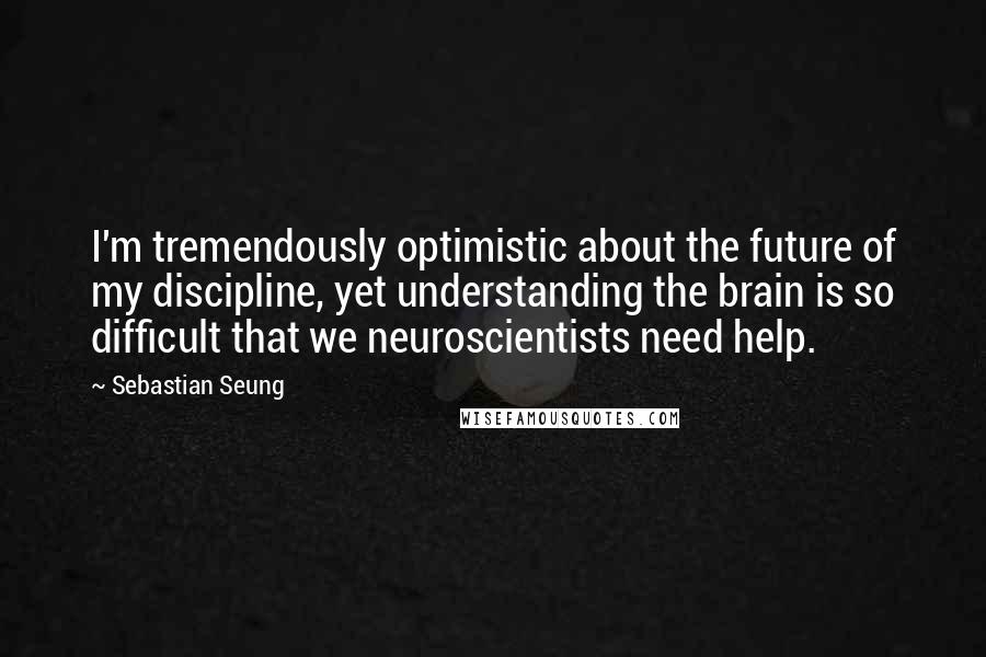 Sebastian Seung Quotes: I'm tremendously optimistic about the future of my discipline, yet understanding the brain is so difficult that we neuroscientists need help.