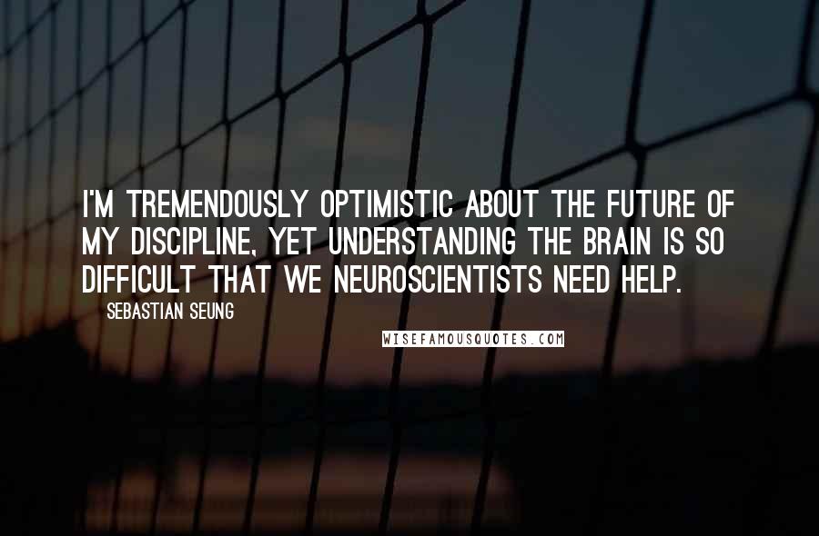 Sebastian Seung Quotes: I'm tremendously optimistic about the future of my discipline, yet understanding the brain is so difficult that we neuroscientists need help.