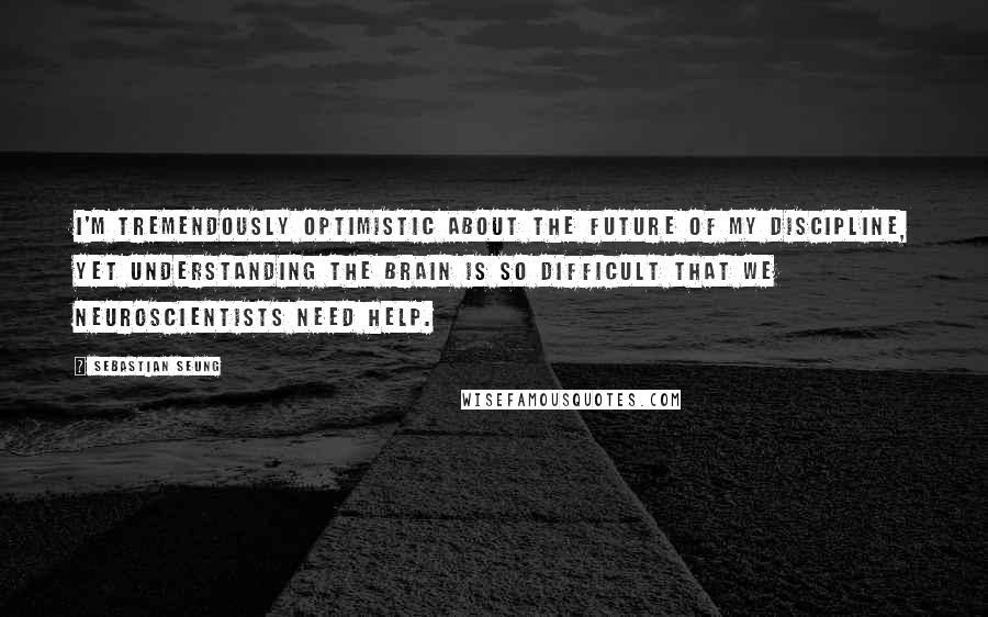 Sebastian Seung Quotes: I'm tremendously optimistic about the future of my discipline, yet understanding the brain is so difficult that we neuroscientists need help.