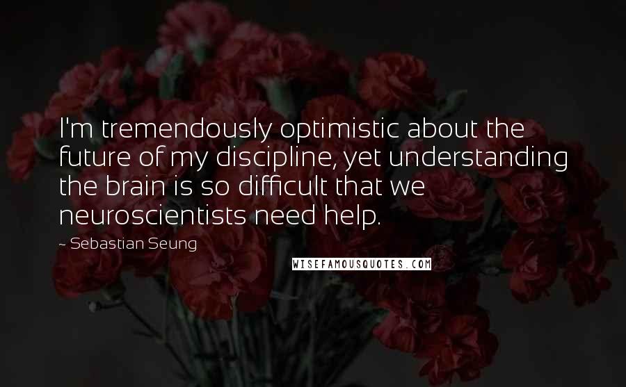 Sebastian Seung Quotes: I'm tremendously optimistic about the future of my discipline, yet understanding the brain is so difficult that we neuroscientists need help.