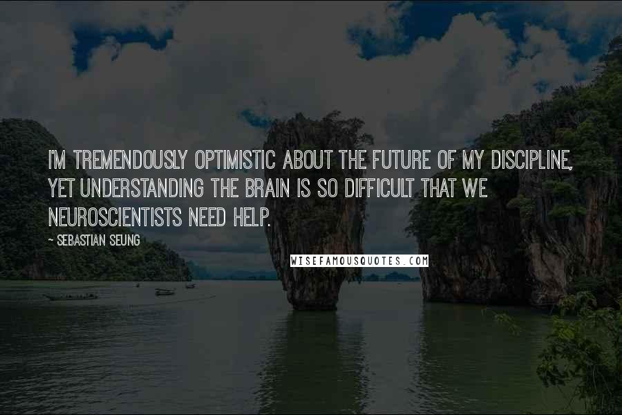 Sebastian Seung Quotes: I'm tremendously optimistic about the future of my discipline, yet understanding the brain is so difficult that we neuroscientists need help.