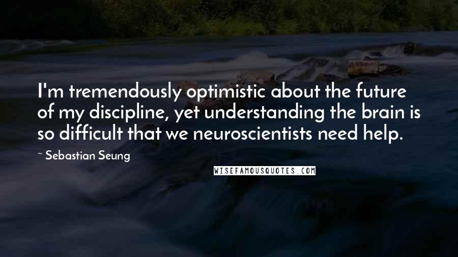 Sebastian Seung Quotes: I'm tremendously optimistic about the future of my discipline, yet understanding the brain is so difficult that we neuroscientists need help.