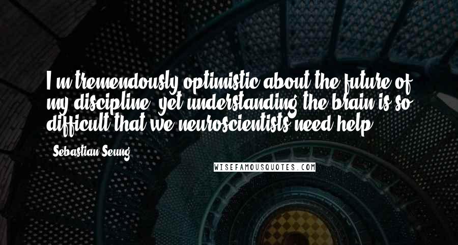 Sebastian Seung Quotes: I'm tremendously optimistic about the future of my discipline, yet understanding the brain is so difficult that we neuroscientists need help.