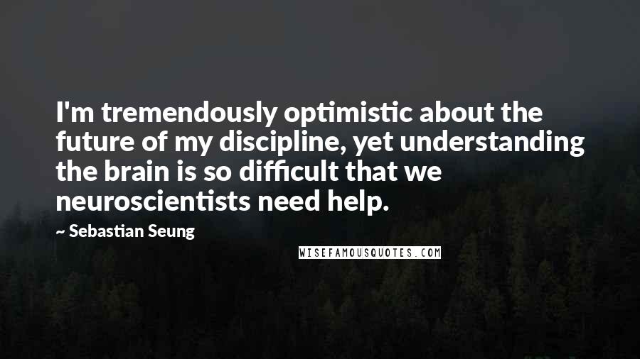 Sebastian Seung Quotes: I'm tremendously optimistic about the future of my discipline, yet understanding the brain is so difficult that we neuroscientists need help.