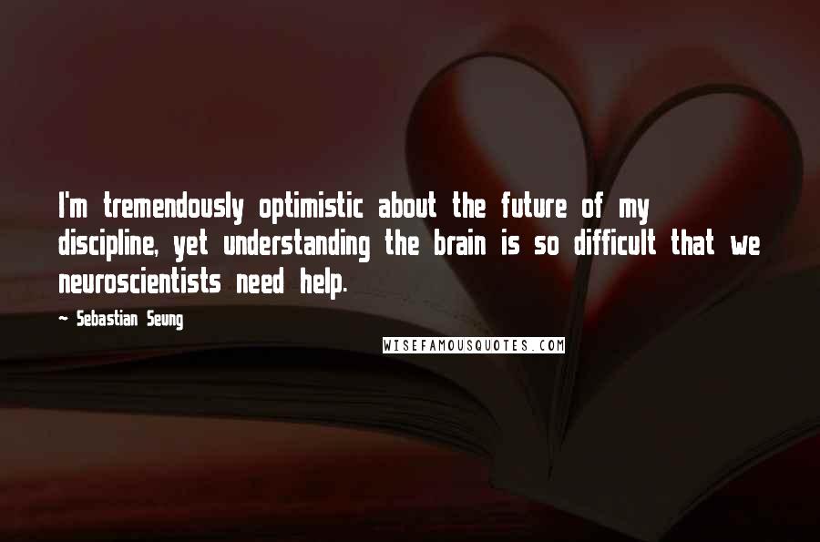 Sebastian Seung Quotes: I'm tremendously optimistic about the future of my discipline, yet understanding the brain is so difficult that we neuroscientists need help.