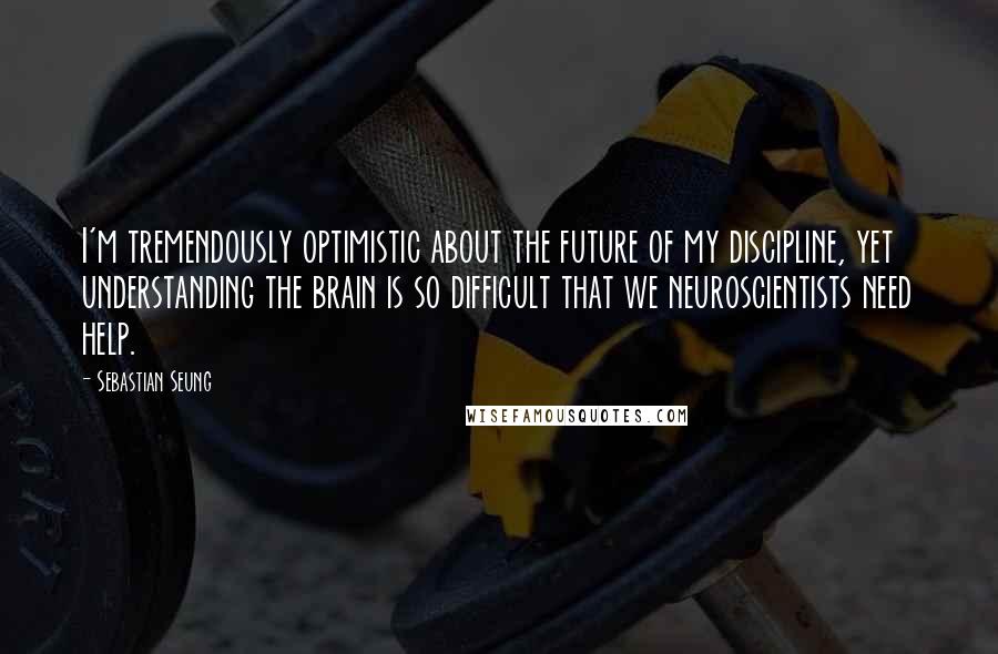 Sebastian Seung Quotes: I'm tremendously optimistic about the future of my discipline, yet understanding the brain is so difficult that we neuroscientists need help.