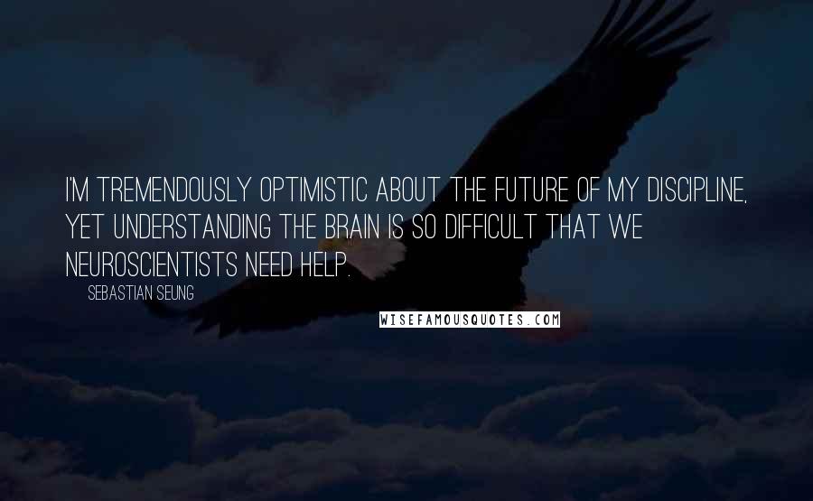 Sebastian Seung Quotes: I'm tremendously optimistic about the future of my discipline, yet understanding the brain is so difficult that we neuroscientists need help.