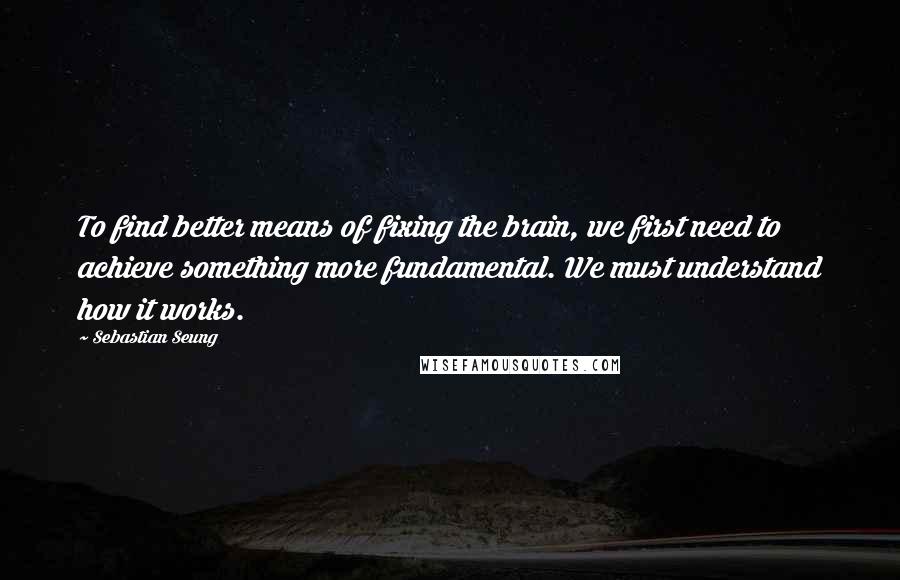 Sebastian Seung Quotes: To find better means of fixing the brain, we first need to achieve something more fundamental. We must understand how it works.