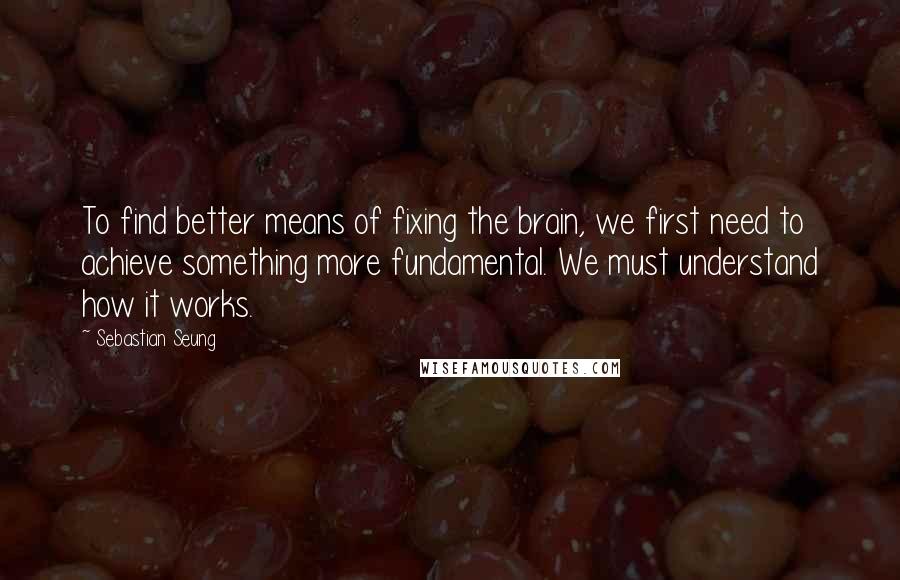 Sebastian Seung Quotes: To find better means of fixing the brain, we first need to achieve something more fundamental. We must understand how it works.