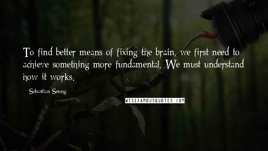 Sebastian Seung Quotes: To find better means of fixing the brain, we first need to achieve something more fundamental. We must understand how it works.