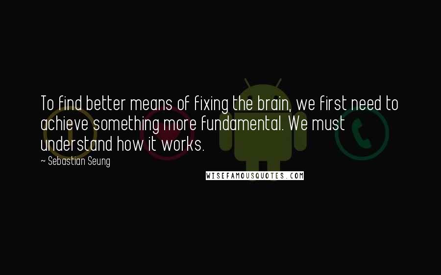 Sebastian Seung Quotes: To find better means of fixing the brain, we first need to achieve something more fundamental. We must understand how it works.