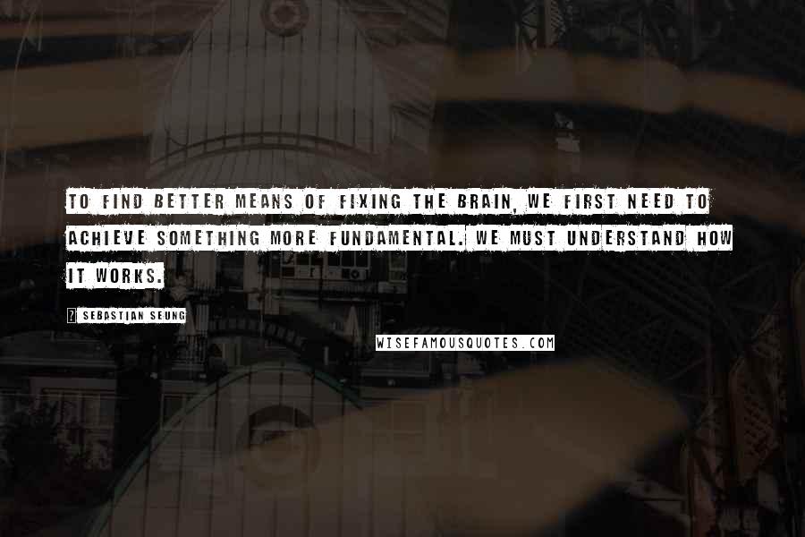 Sebastian Seung Quotes: To find better means of fixing the brain, we first need to achieve something more fundamental. We must understand how it works.