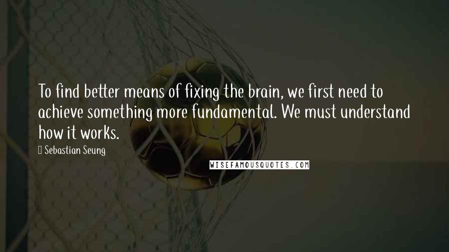 Sebastian Seung Quotes: To find better means of fixing the brain, we first need to achieve something more fundamental. We must understand how it works.