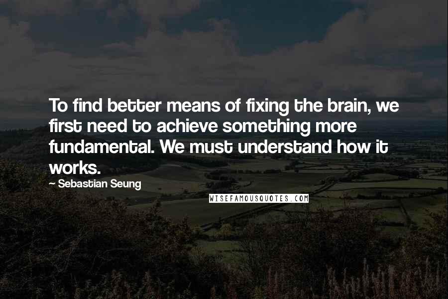 Sebastian Seung Quotes: To find better means of fixing the brain, we first need to achieve something more fundamental. We must understand how it works.