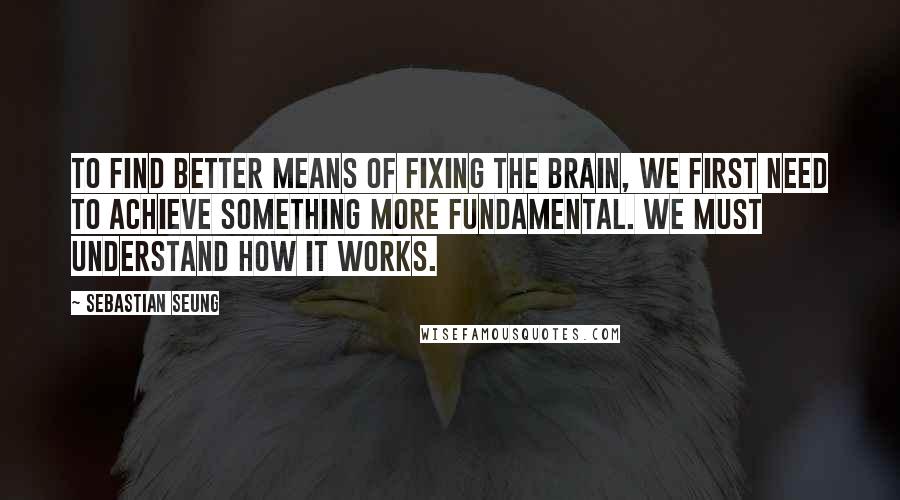 Sebastian Seung Quotes: To find better means of fixing the brain, we first need to achieve something more fundamental. We must understand how it works.