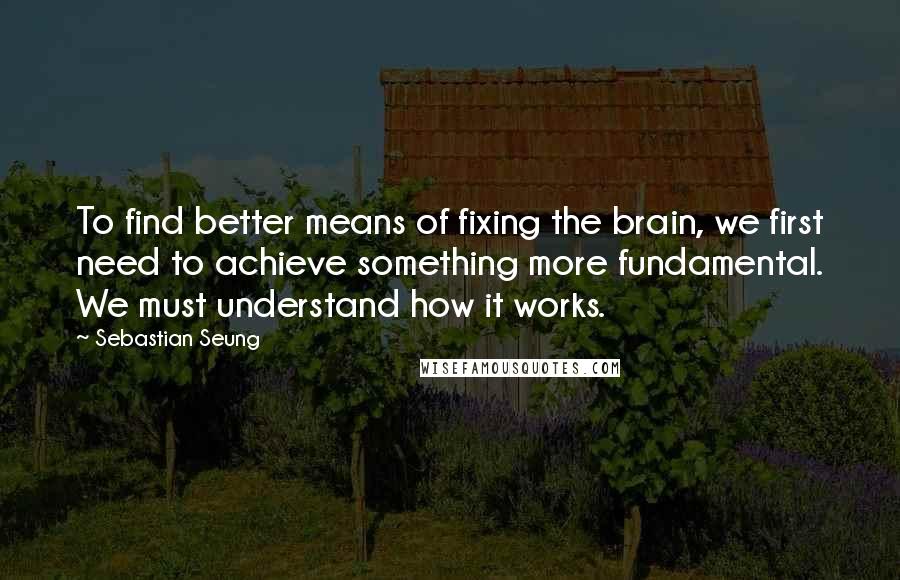 Sebastian Seung Quotes: To find better means of fixing the brain, we first need to achieve something more fundamental. We must understand how it works.