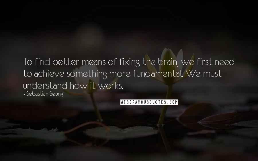 Sebastian Seung Quotes: To find better means of fixing the brain, we first need to achieve something more fundamental. We must understand how it works.