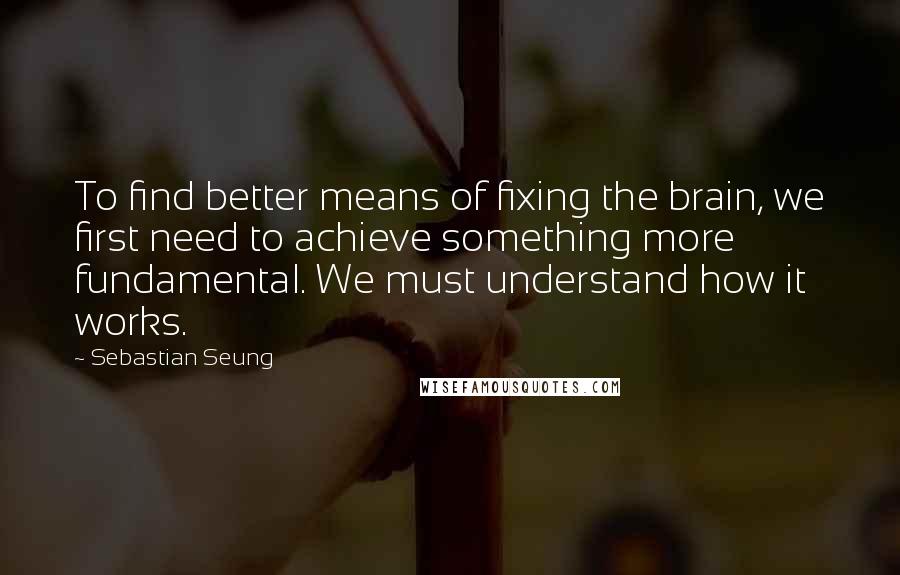 Sebastian Seung Quotes: To find better means of fixing the brain, we first need to achieve something more fundamental. We must understand how it works.