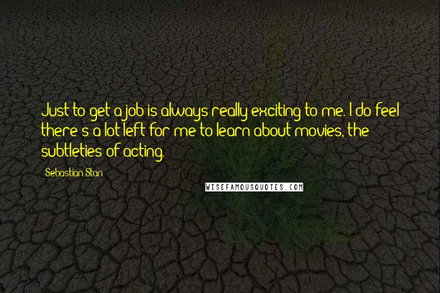 Sebastian Stan Quotes: Just to get a job is always really exciting to me. I do feel there's a lot left for me to learn about movies, the subtleties of acting.