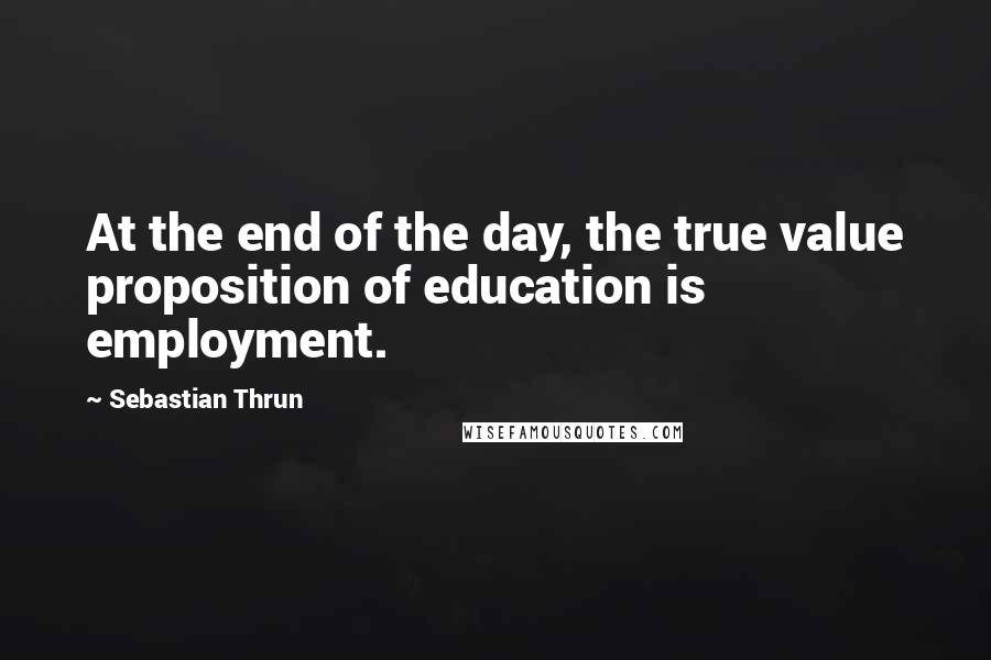 Sebastian Thrun Quotes: At the end of the day, the true value proposition of education is employment.