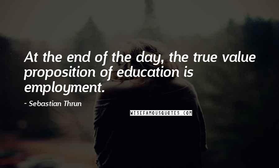 Sebastian Thrun Quotes: At the end of the day, the true value proposition of education is employment.