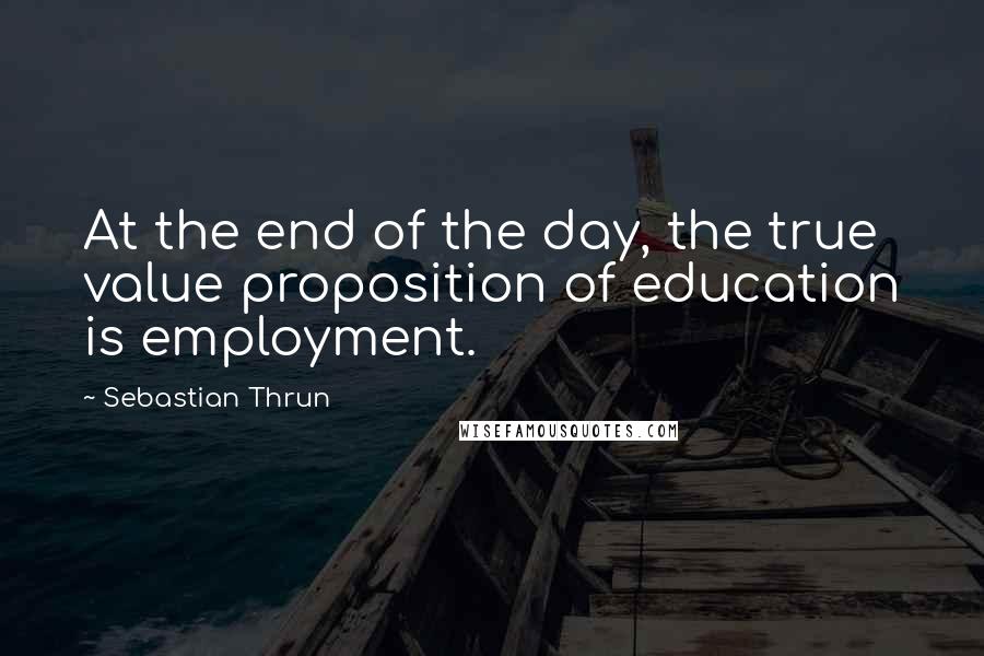 Sebastian Thrun Quotes: At the end of the day, the true value proposition of education is employment.