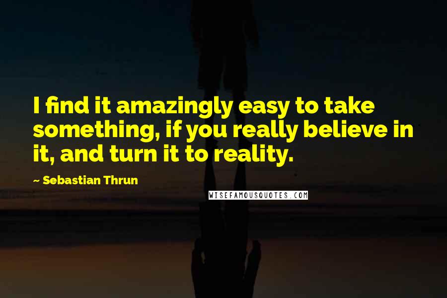 Sebastian Thrun Quotes: I find it amazingly easy to take something, if you really believe in it, and turn it to reality.