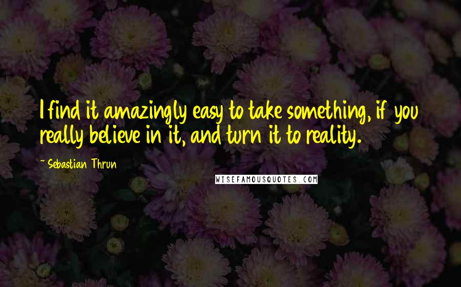 Sebastian Thrun Quotes: I find it amazingly easy to take something, if you really believe in it, and turn it to reality.