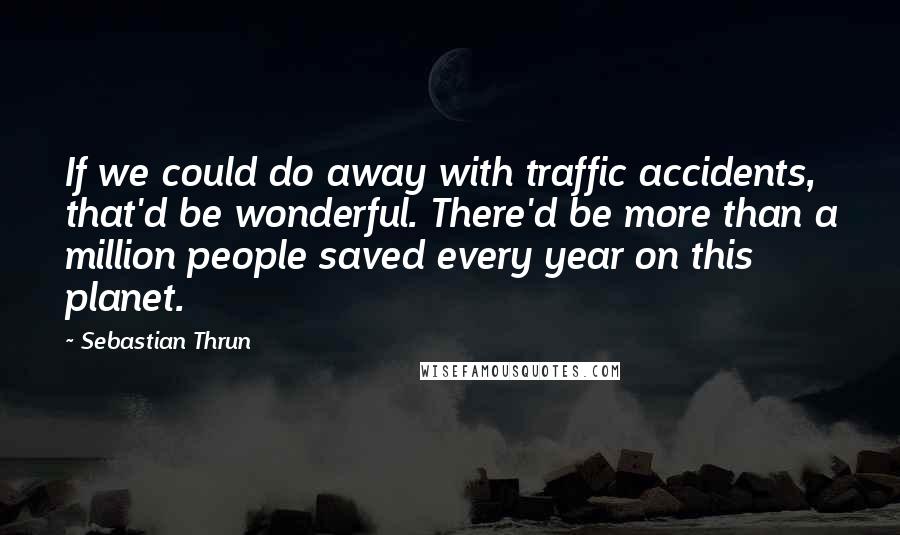 Sebastian Thrun Quotes: If we could do away with traffic accidents, that'd be wonderful. There'd be more than a million people saved every year on this planet.