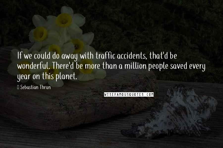 Sebastian Thrun Quotes: If we could do away with traffic accidents, that'd be wonderful. There'd be more than a million people saved every year on this planet.