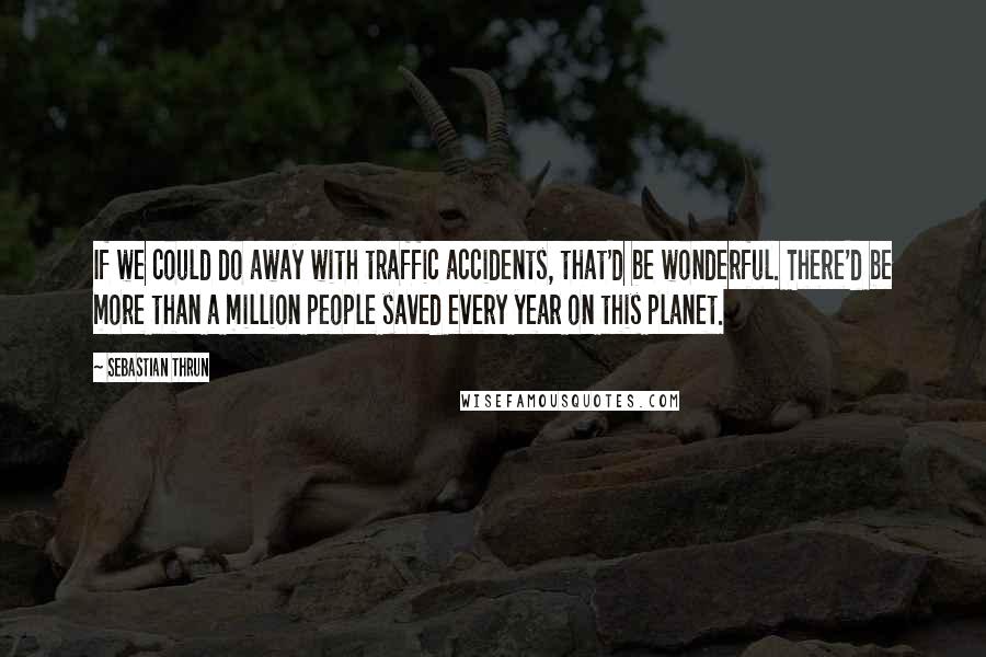 Sebastian Thrun Quotes: If we could do away with traffic accidents, that'd be wonderful. There'd be more than a million people saved every year on this planet.