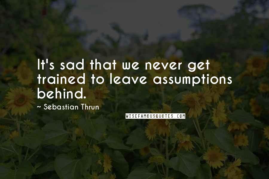 Sebastian Thrun Quotes: It's sad that we never get trained to leave assumptions behind.