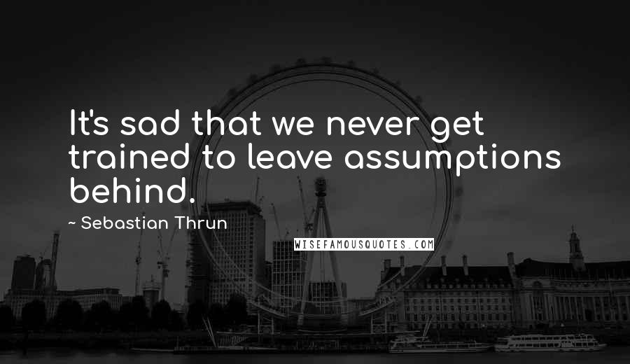 Sebastian Thrun Quotes: It's sad that we never get trained to leave assumptions behind.