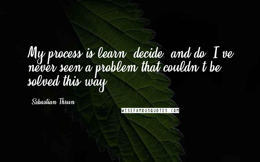 Sebastian Thrun Quotes: My process is learn, decide, and do. I've never seen a problem that couldn't be solved this way.